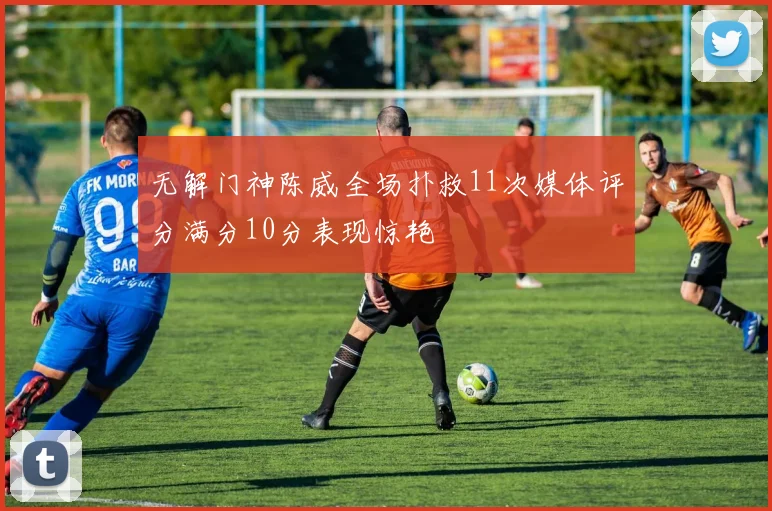 无解门神陈威全场扑救11次媒体评分满分10分表现惊艳