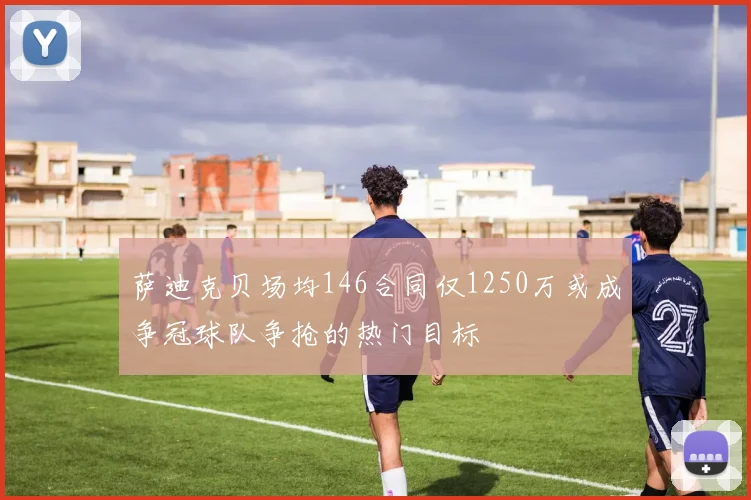 萨迪克贝场均146合同仅1250万或成争冠球队争抢的热门目标