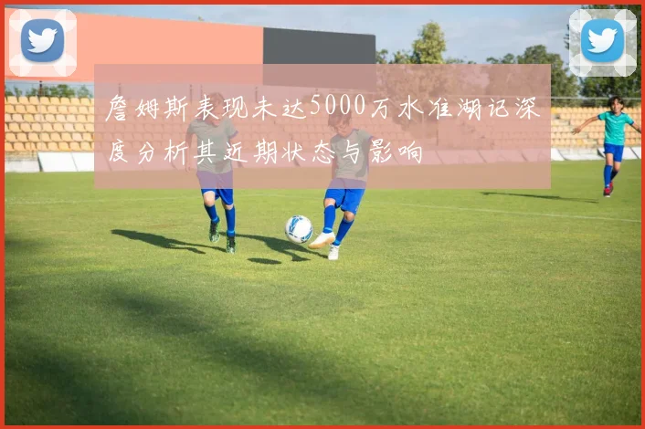 詹姆斯表现未达5000万水准湖记深度分析其近期状态与影响