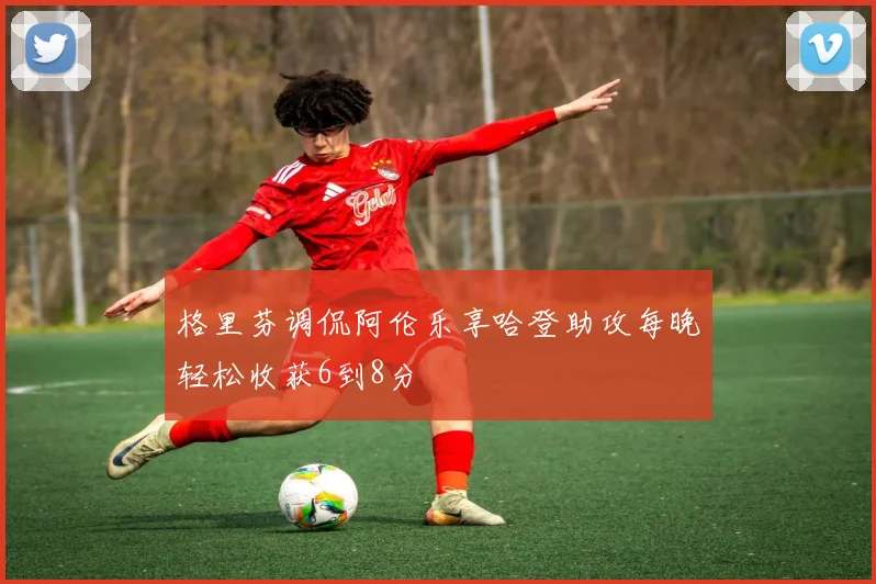 格里芬调侃阿伦乐享哈登助攻每晚轻松收获6到8分