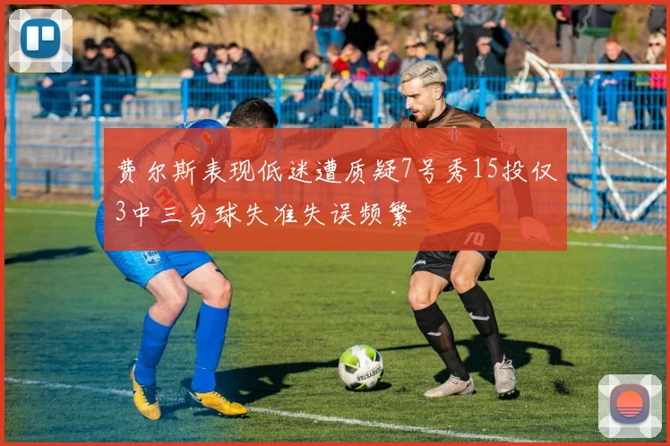 费尔斯表现低迷遭质疑7号秀15投仅3中三分球失准失误频繁