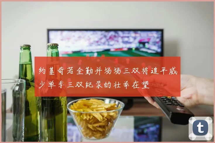 约基奇若全勤并场场三双将追平威少单季三双纪录的壮举在望