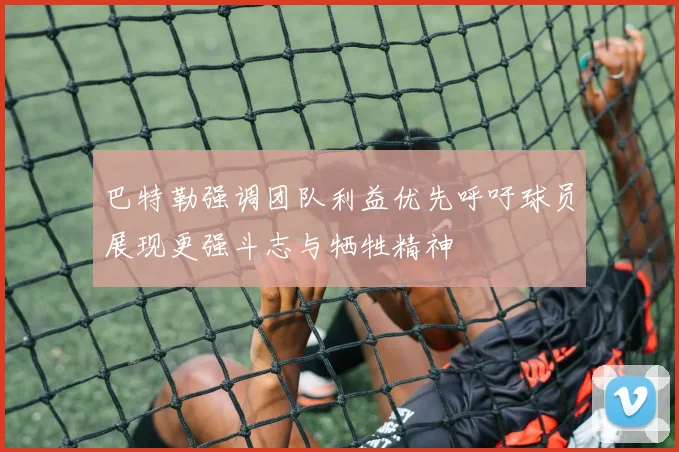 巴特勒强调团队利益优先呼吁球员展现更强斗志与牺牲精神