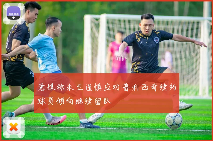 意媒称米兰谨慎应对普利西奇续约球员倾向继续留队