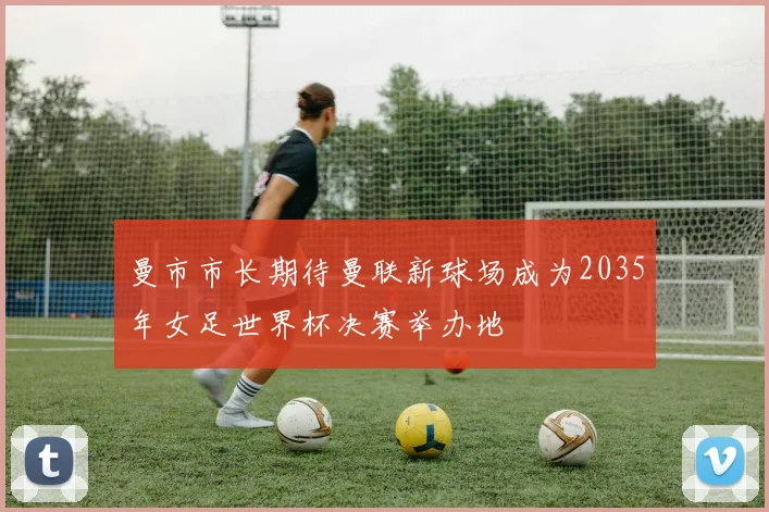 曼市市长期待曼联新球场成为2035年女足世界杯决赛举办地