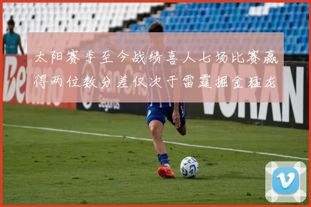太阳赛季至今战绩喜人七场比赛赢得两位数分差仅次于雷霆掘金猛龙
