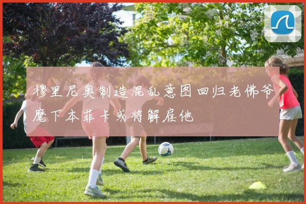 穆里尼奥制造混乱意图回归老佛爷麾下本菲卡或将解雇他