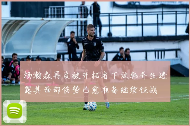 杨瀚森再度被开拓者下放韩乔生透露其面部伤势已愈准备继续征战