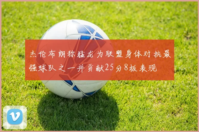 杰伦布朗称猛龙为联盟身体对抗最强球队之一并贡献25分8板表现