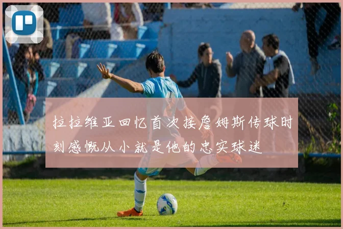 拉拉维亚回忆首次接詹姆斯传球时刻感慨从小就是他的忠实球迷
