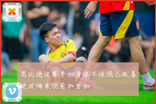 恩比德谈赛季初身体不适现已改善进攻端表现愈加自如