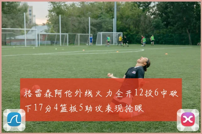 格雷森阿伦外线火力全开12投6中砍下17分4篮板5助攻表现抢眼