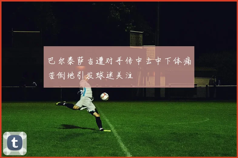 巴尔泰萨吉遭对手传中击中下体痛苦倒地引发球迷关注