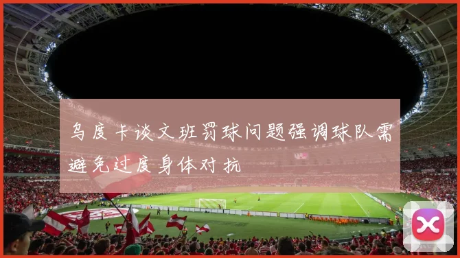 乌度卡谈文班罚球问题强调球队需避免过度身体对抗