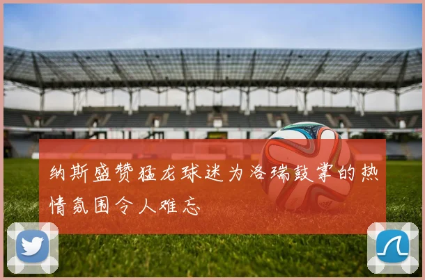 纳斯盛赞猛龙球迷为洛瑞鼓掌的热情氛围令人难忘