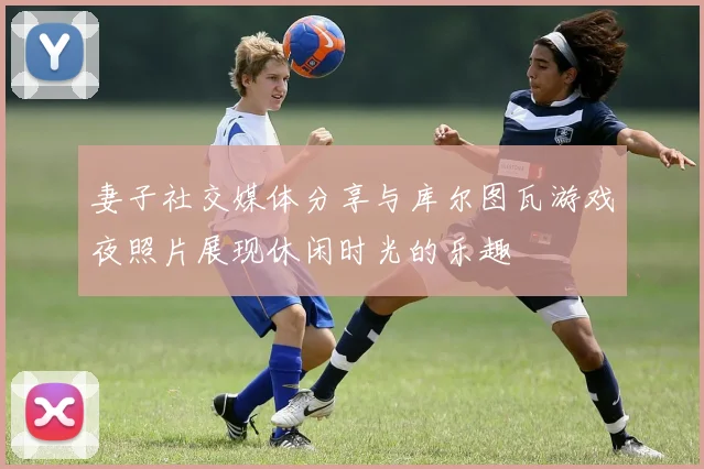 妻子社交媒体分享与库尔图瓦游戏夜照片展现休闲时光的乐趣