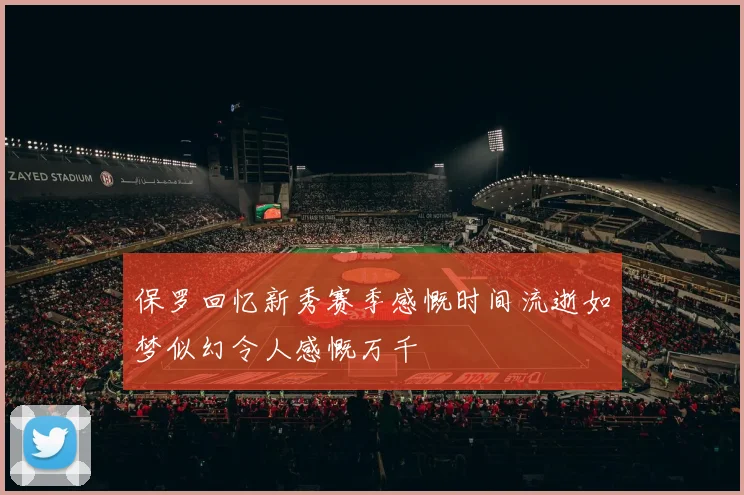 保罗回忆新秀赛季感慨时间流逝如梦似幻令人感慨万千