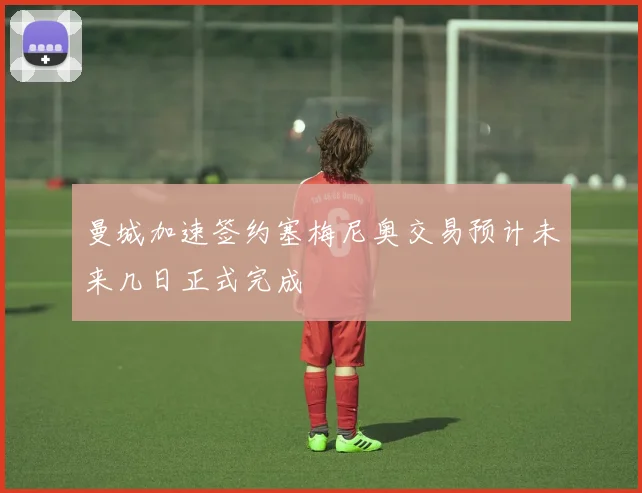 曼城加速签约塞梅尼奥交易预计未来几日正式完成