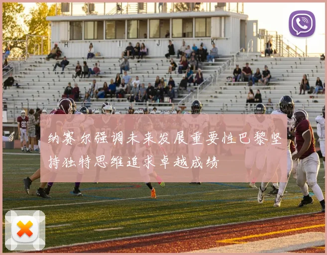 纳赛尔强调未来发展重要性巴黎坚持独特思维追求卓越成绩