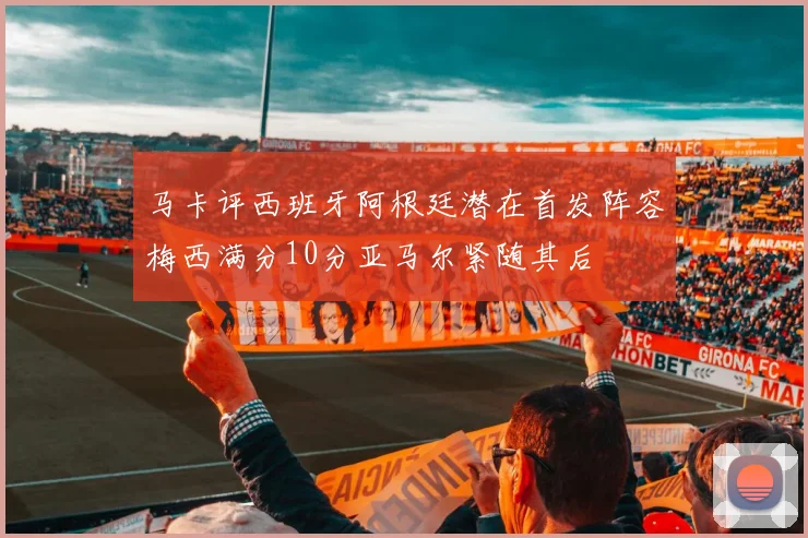 马卡评西班牙阿根廷潜在首发阵容梅西满分10分亚马尔紧随其后