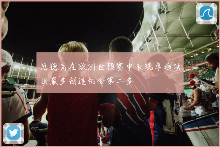 厄德高在欧洲世预赛中表现卓越助攻最多创造机会第二多