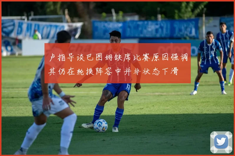 卢指导谈巴图姆缺席比赛原因强调其仍在轮换阵容中并非状态下滑