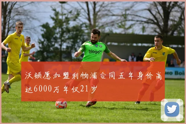 沃顿愿加盟利物浦合同五年身价高达6000万年仅21岁