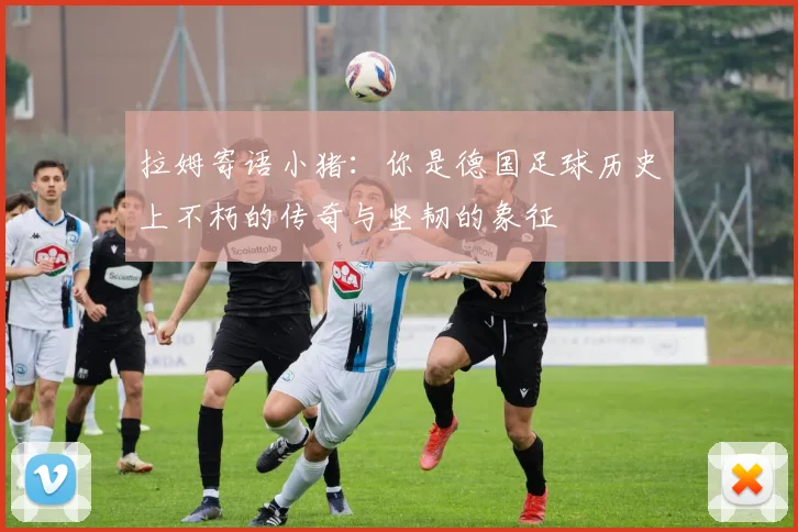 拉姆寄语小猪：你是德国足球历史上不朽的传奇与坚韧的象征