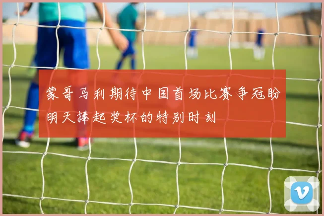 蒙哥马利期待中国首场比赛争冠盼明天捧起奖杯的特别时刻