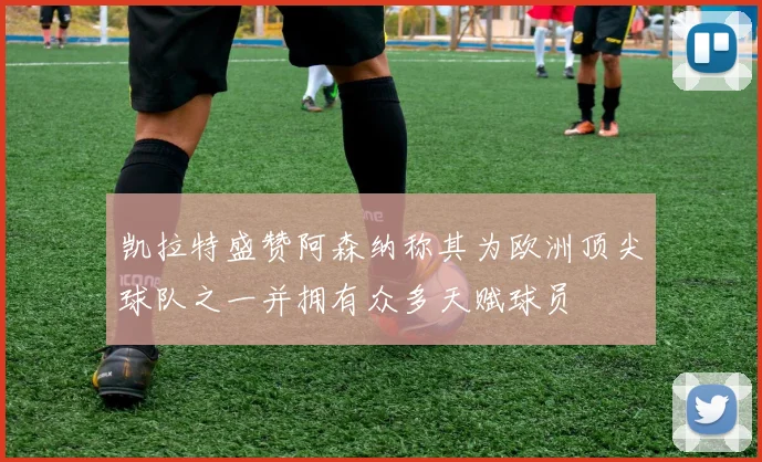 凯拉特盛赞阿森纳称其为欧洲顶尖球队之一并拥有众多天赋球员