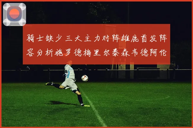 骑士缺少三大主力对阵雄鹿首发阵容分析施罗德梅里尔泰森韦德阿伦出战