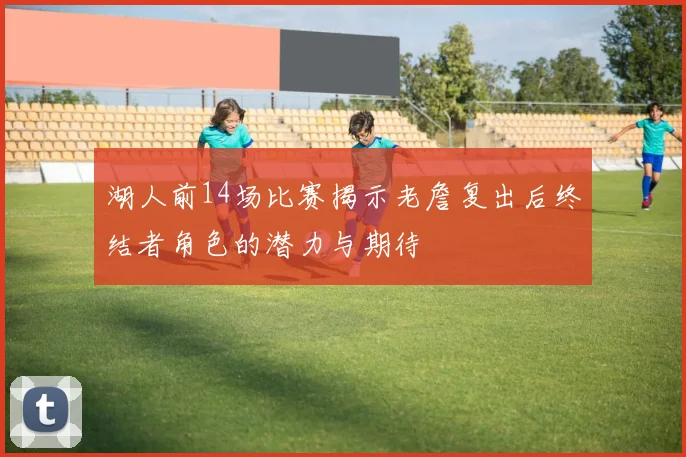 湖人前14场比赛揭示老詹复出后终结者角色的潜力与期待