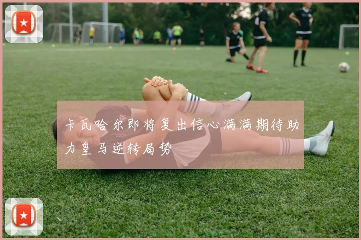 卡瓦哈尔即将复出信心满满期待助力皇马逆转局势