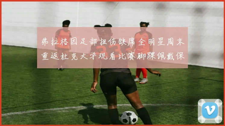弗拉格因足部扭伤缺席全明星周末重返杜克大学观看比赛脚踝佩戴保护靴