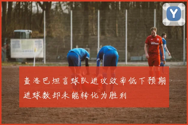 查洛巴坦言球队进攻效率低下预期进球数却未能转化为胜利