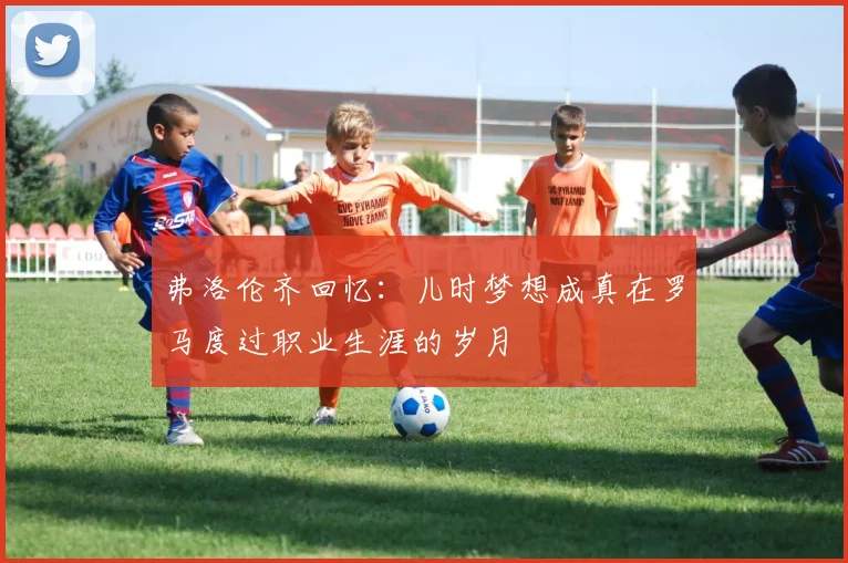 弗洛伦齐回忆：儿时梦想成真在罗马度过职业生涯的岁月