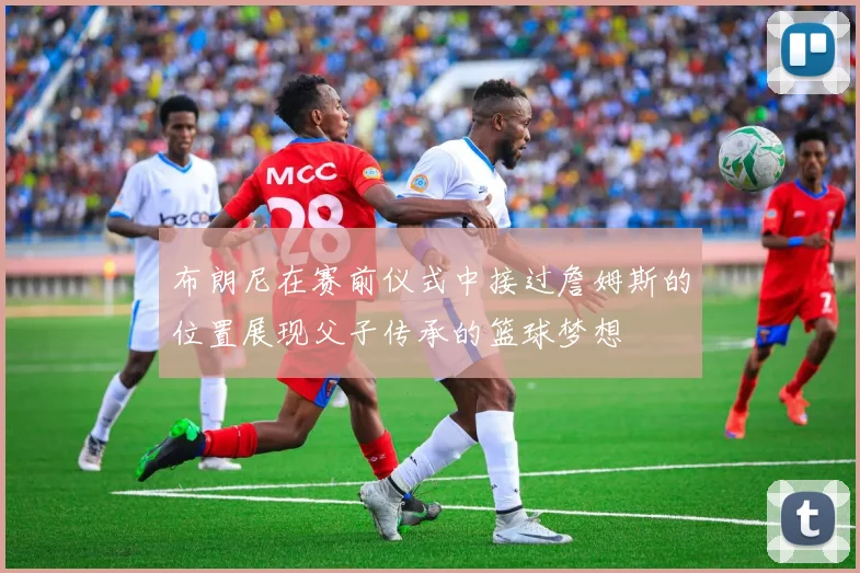 布朗尼在赛前仪式中接过詹姆斯的位置展现父子传承的篮球梦想