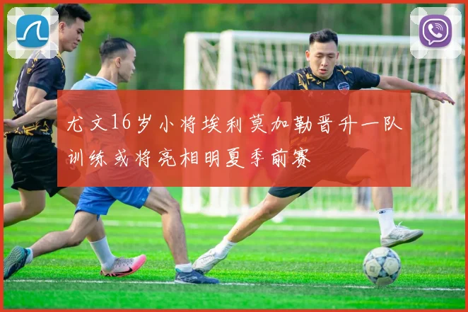 尤文16岁小将埃利莫加勒晋升一队训练或将亮相明夏季前赛