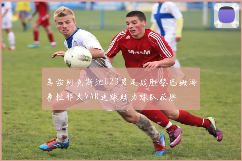 乌兹别克斯坦U23男足战胜黎巴嫩海鲁拉耶夫VAR进球助力球队获胜