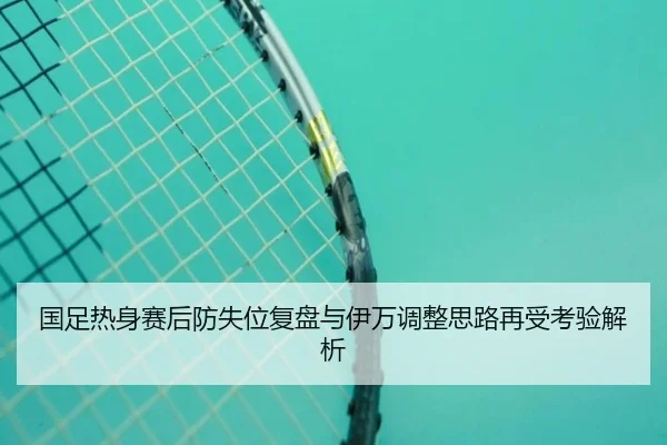 国足热身赛后防失位复盘与伊万调整思路再受考验解析(milan)