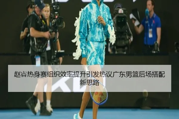 赵睿热身赛组织效率提升引发热议广东男篮后场搭配新思路 | milan